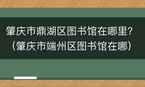 肇庆市鼎湖区图书馆在哪里？（肇庆市端州区图书馆在哪）