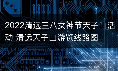 2022清远三八女神节天子山活动 清远天子山游览线路图