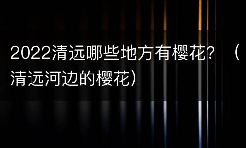 2022清远哪些地方有樱花？（清远河边的樱花）