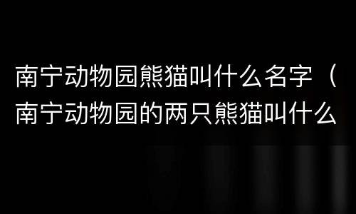 南宁动物园熊猫叫什么名字（南宁动物园的两只熊猫叫什么名字?）