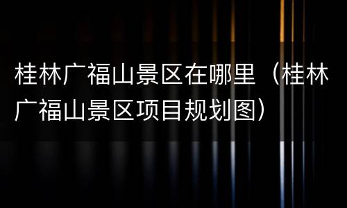 桂林广福山景区在哪里（桂林广福山景区项目规划图）