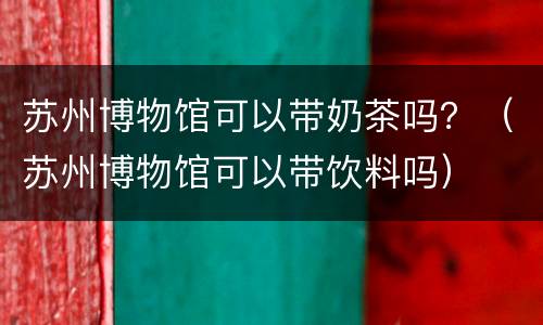 苏州博物馆可以带奶茶吗？（苏州博物馆可以带饮料吗）