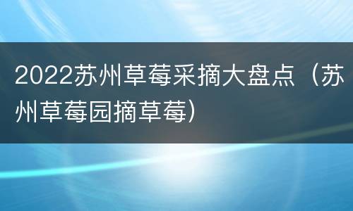2022苏州草莓采摘大盘点（苏州草莓园摘草莓）
