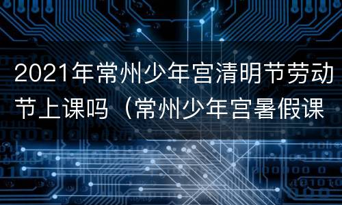 2021年常州少年宫清明节劳动节上课吗（常州少年宫暑假课程）