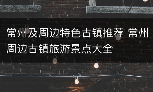 常州及周边特色古镇推荐 常州周边古镇旅游景点大全