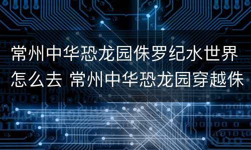常州中华恐龙园侏罗纪水世界怎么去 常州中华恐龙园穿越侏罗纪