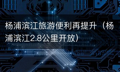 杨浦滨江旅游便利再提升（杨浦滨江2.8公里开放）