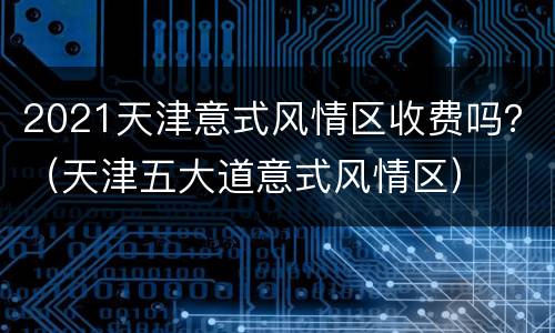 2021天津意式风情区收费吗？（天津五大道意式风情区）