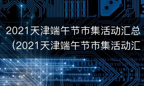 2021天津端午节市集活动汇总（2021天津端午节市集活动汇总）