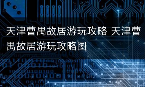 天津曹禺故居游玩攻略 天津曹禺故居游玩攻略图