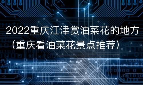 2022重庆江津赏油菜花的地方（重庆看油菜花景点推荐）