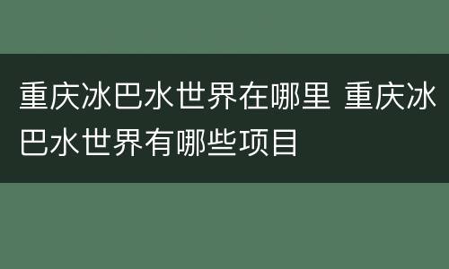 重庆冰巴水世界在哪里 重庆冰巴水世界有哪些项目