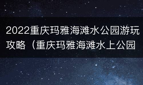 2022重庆玛雅海滩水公园游玩攻略（重庆玛雅海滩水上公园）