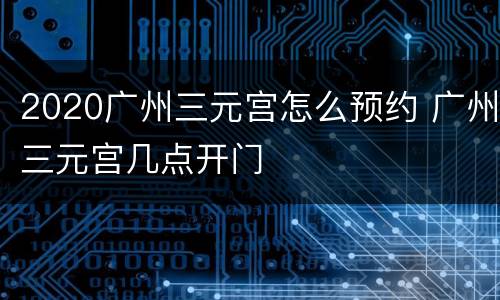 2020广州三元宫怎么预约 广州三元宫几点开门