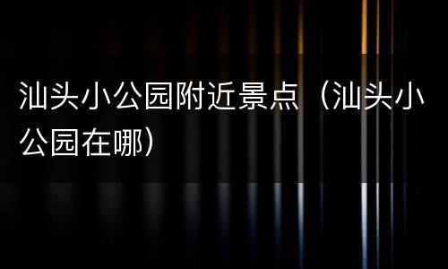 汕头小公园附近景点（汕头小公园在哪）