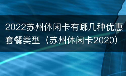2022苏州休闲卡有哪几种优惠套餐类型（苏州休闲卡2020）