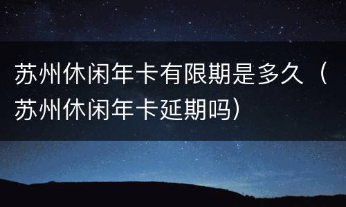 苏州休闲年卡有限期是多久（苏州休闲年卡延期吗）