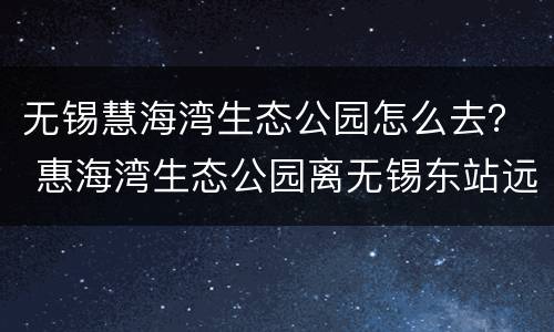 无锡慧海湾生态公园怎么去？ 惠海湾生态公园离无锡东站远吗