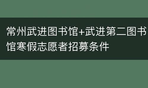 常州武进图书馆+武进第二图书馆寒假志愿者招募条件