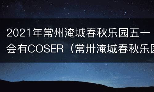 2021年常州淹城春秋乐园五一会有COSER（常卅淹城春秋乐园）