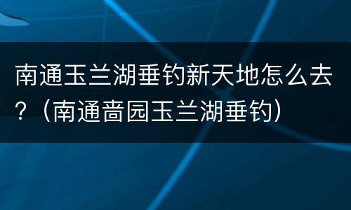 南通玉兰湖垂钓新天地怎么去?（南通啬园玉兰湖垂钓）