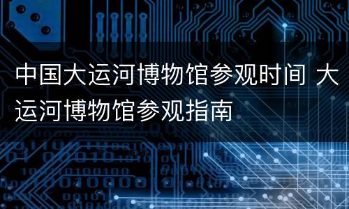 中国大运河博物馆参观时间 大运河博物馆参观指南
