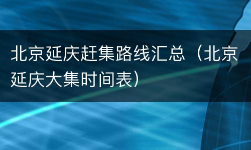 北京延庆赶集路线汇总（北京延庆大集时间表）