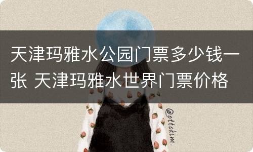 天津玛雅水公园门票多少钱一张 天津玛雅水世界门票价格