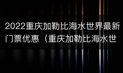 2022重庆加勒比海水世界最新门票优惠（重庆加勒比海水世界开放时间）