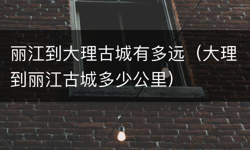 丽江到大理古城有多远（大理到丽江古城多少公里）