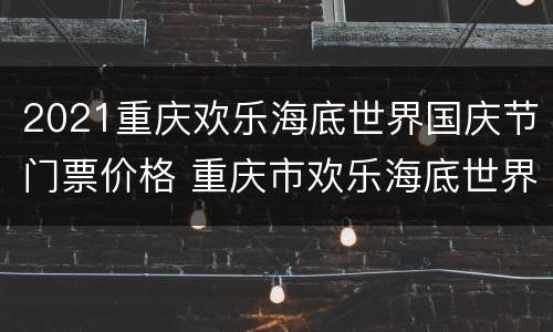 2021重庆欢乐海底世界国庆节门票价格 重庆市欢乐海底世界门票