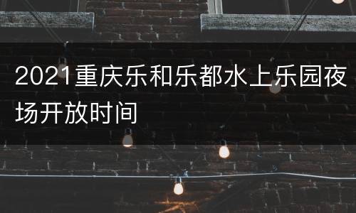 2021重庆乐和乐都水上乐园夜场开放时间