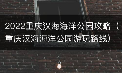 2022重庆汉海海洋公园攻略（重庆汉海海洋公园游玩路线）