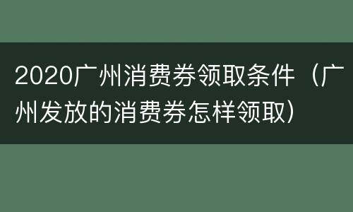 2020广州消费券领取条件（广州发放的消费券怎样领取）