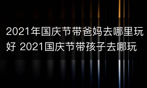 2021年国庆节带爸妈去哪里玩好 2021国庆节带孩子去哪玩