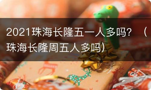 2021珠海长隆五一人多吗？（珠海长隆周五人多吗）