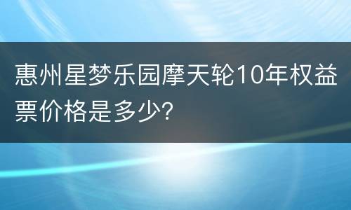 惠州星梦乐园摩天轮10年权益票价格是多少？