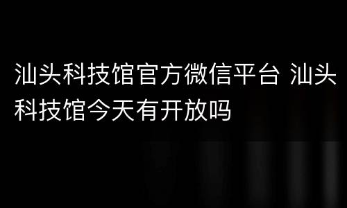 汕头科技馆官方微信平台 汕头科技馆今天有开放吗
