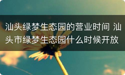 汕头绿梦生态园的营业时间 汕头市绿梦生态园什么时候开放