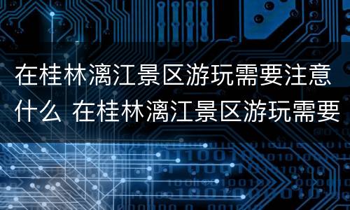 在桂林漓江景区游玩需要注意什么 在桂林漓江景区游玩需要注意什么细节