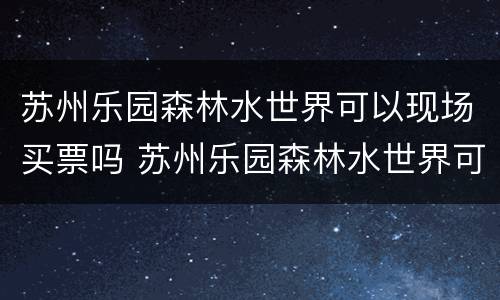 苏州乐园森林水世界可以现场买票吗 苏州乐园森林水世界可以用休闲卡吗