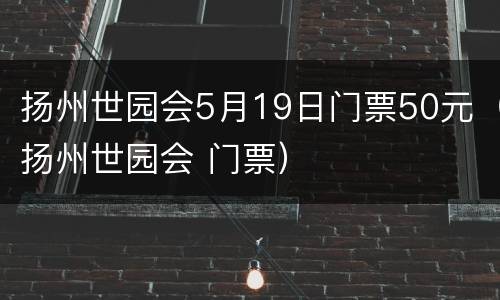 扬州世园会5月19日门票50元（扬州世园会 门票）
