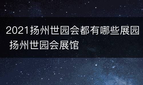 2021扬州世园会都有哪些展园 扬州世园会展馆
