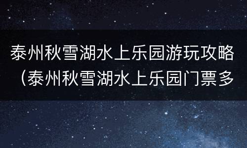 泰州秋雪湖水上乐园游玩攻略（泰州秋雪湖水上乐园门票多少钱）