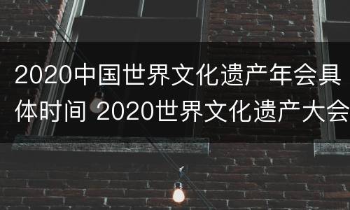 2020中国世界文化遗产年会具体时间 2020世界文化遗产大会时间