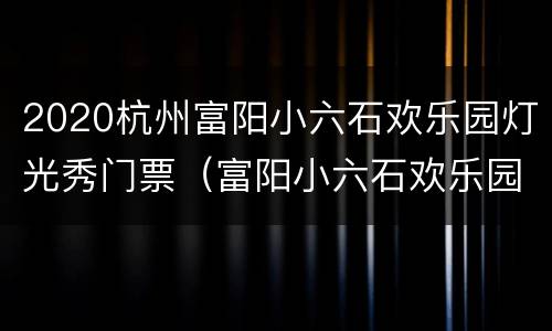 2020杭州富阳小六石欢乐园灯光秀门票（富阳小六石欢乐园春节开放吗）