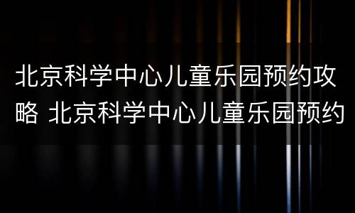 北京科学中心儿童乐园预约攻略 北京科学中心儿童乐园预约攻略图片