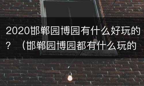 2020邯郸园博园有什么好玩的？（邯郸园博园都有什么玩的）