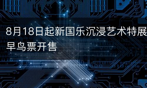 8月18日起新国乐沉浸艺术特展早鸟票开售