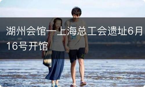 湖州会馆—上海总工会遗址6月16号开馆